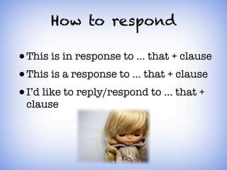 How to respond

• This is in response to ... that + clause
• This is a response to ... that + clause
• I’d like to reply/respond to ... that +
 clause
 
