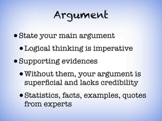 Argument

• State your main argument
  • Logical thinking is imperative
• Supporting evidences
  • Without them, your argument is
  superﬁcial and lacks credibility
 • Statistics, facts, examples, quotes
  from experts
 