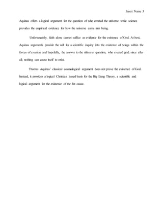 Insert Name 3
Aquinas offers a logical argument for the question of who created the universe while science
provides the empirical evidence for how the universe came into being.
Unfortunately, faith alone cannot suffice as evidence for the existence of God. At best,
Aquinas arguments provide the will for a scientific inquiry into the existence of beings within the
forces of creation and hopefully, the answer to the ultimate question, who created god, since after
all; nothing can cause itself to exist.
Thomas Aquinas’ classical cosmological argument does not prove the existence of God.
Instead, it provides a logical Christian based basis for the Big Bang Theory, a scientific and
logical argument for the existence of the fist cause.
 