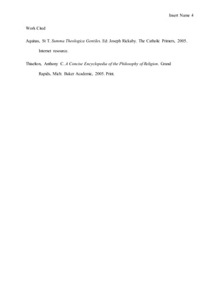Insert Name 4
Work Cited
Aquinas, St T. Summa Theologica Gentiles. Ed: Joseph Rickaby. The Catholic Primers, 2005.
Internet resource.
Thiselton, Anthony C. A Concise Encyclopedia of the Philosophy of Religion. Grand
Rapids, Mich: Baker Academic, 2005. Print.
 