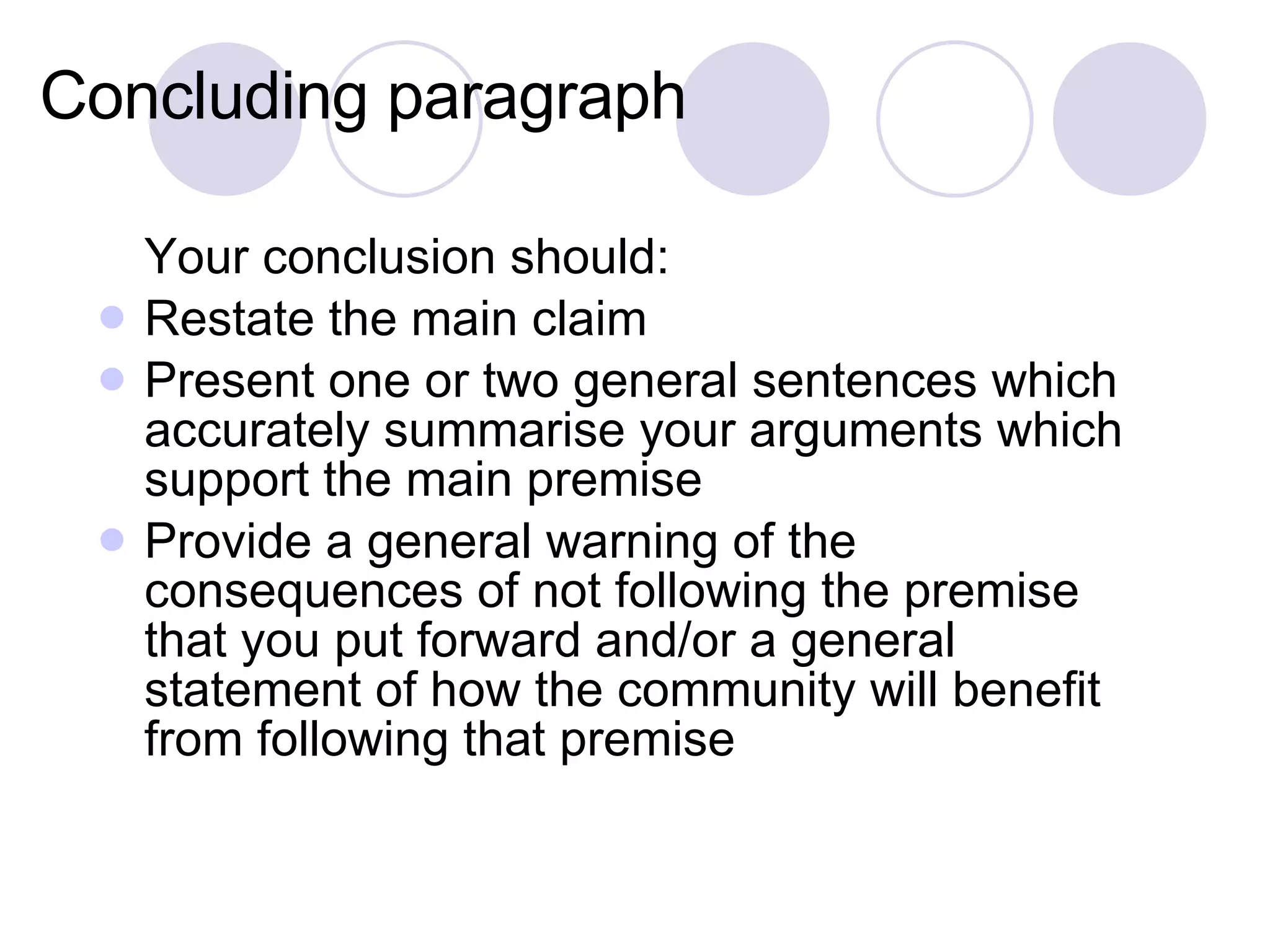 Concluding paragraph Your conclusion should: Restate the main claim Present one or two general sentences which accurately summarise your arguments which support the main premise Provide a general warning of the consequences of not following the premise that you put forward and/or a general statement of how the community will benefit from following that premise 