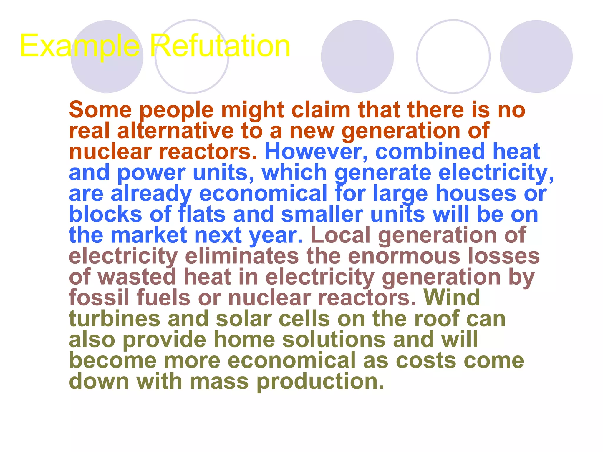 Example Refutation Some people might claim that there is no real alternative to a new generation of nuclear reactors.   However, combined heat and power units, which generate electricity, are already economical for large houses or blocks of flats and smaller units will be on the market next year.   Local generation of electricity eliminates the enormous losses of wasted heat in electricity generation by fossil fuels or nuclear reactors.   Wind turbines and solar cells on the roof can also provide home solutions and will become more economical as costs come down with mass production.  