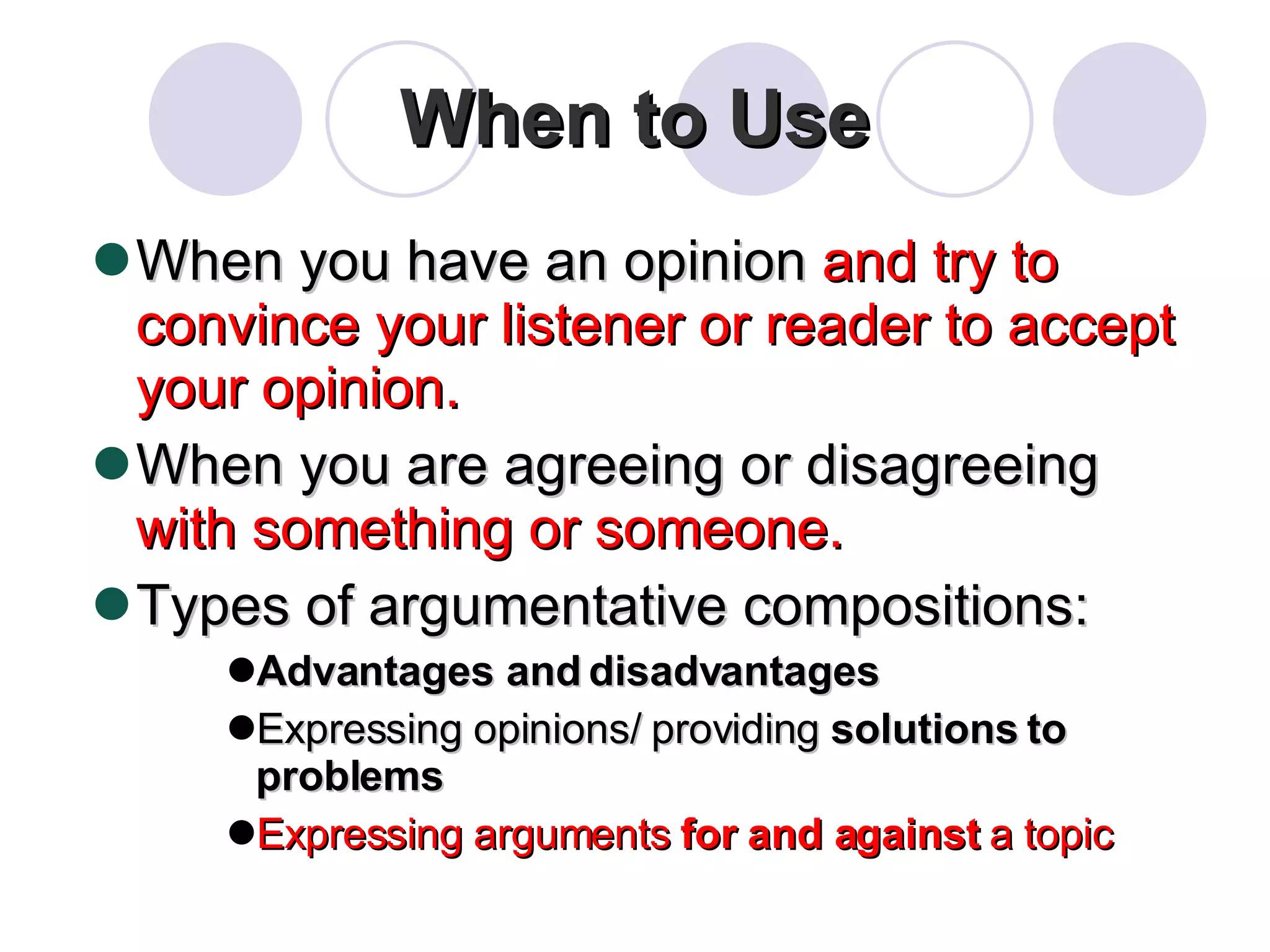 When to Use When you have an opinion  and try to convince your listener or reader to accept your opinion. When you are agreeing or disagreeing  with something or someone. Types of argumentative compositions: Advantages and disadvantages Expressing opinions/ providing  solutions to problems Expressing arguments  for and against  a topic 