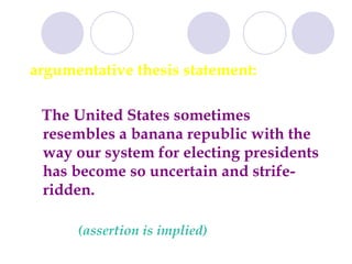 argumentative thesis statement: The United States sometimes resembles a banana republic with the way our system for electing presidents has become so uncertain and strife-ridden.  (assertion is implied) 