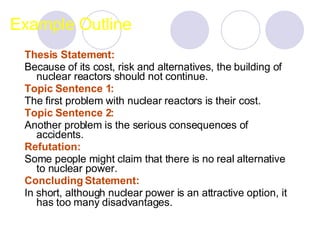 Example Outline Thesis Statement:  Because of its cost, risk and alternatives, the building of nuclear reactors should not continue. Topic Sentence 1:   The first problem with nuclear reactors is their cost.  Topic Sentence 2:   Another problem is the serious consequences of accidents.  Refutation:   Some people might claim that there is no real alternative to nuclear power.  Concluding Statement:   In short, although nuclear power is an attractive option, it has too many disadvantages.  