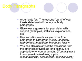 Body Paragraphs Arguments for:  The reasons “parts” of your thesis statement will be in your body paragraphs.   Give clear arguments for your claim with support (examples, statistics, explanations, etc.)  Use transition words as you move from paragraph to paragraph ( Firstly, secondly, furthermore, in addition, moreover,   finally) .  You can also use any of the transitions from the other essay types as long as they are appropriate for your argument. ( You may want to compare/contrast things, give reasons/results, descriptions, definitions etc.) 