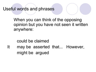 Useful words and phrases When you can think of the opposing opinion but you have not seen it written anywhere: could be claimed  It  may be  asserted  that...  However,  might be  argued 