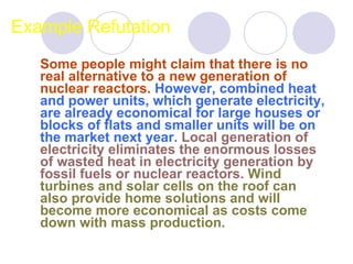 Example Refutation Some people might claim that there is no real alternative to a new generation of nuclear reactors.   However, combined heat and power units, which generate electricity, are already economical for large houses or blocks of flats and smaller units will be on the market next year.   Local generation of electricity eliminates the enormous losses of wasted heat in electricity generation by fossil fuels or nuclear reactors.   Wind turbines and solar cells on the roof can also provide home solutions and will become more economical as costs come down with mass production.  