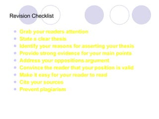 Revision Checklist Grab your readers attention State a clear thesis Identify your reasons for asserting your thesis Provide strong evidence for your main points Address your oppositions argument Convince the reader that your position is valid Make it easy for your reader to read Cite your sources Prevent plagiarism 