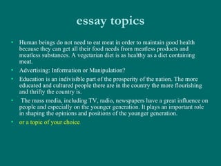 essay topics Human beings do not need to eat meat in order to maintain good health because they can get all their food needs from meatless products and meatless substances. A vegetarian diet is as healthy as a diet containing meat.  Advertising: Information or Manipulation? Education is an indivisible part of the prosperity of the nation. The more educated and cultured people there are in the country the more flourishing and thrifty the country is. The mass media, including TV, radio, newspapers have a great influence on people and especially on the younger generation. It plays an important role in shaping the opinions and positions of the younger generation. or a topic of your choice 