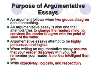 Purpose of Argumentative Essays An argument follows when  two groups disagree  about something. An argumentative essay is also one that attempts/tries to  change the readers mind, to convince the reader to agree with the point of view of the writer. Argumentative essays attempt to be  highly persuasive and logical. When writing an argumentative essay  assume that your reader disagrees  with you, but remember your reader  is no less  intelligent than you. Write  objectively, logically, and respectfully . 