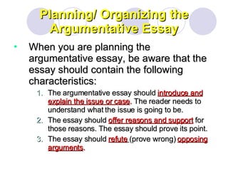 Planning/ Organizing the Argumentative Essay When you are planning the argumentative essay, be aware that the essay should contain the following characteristics: The argumentative essay should  introduce and explain the issue or case .  The reader needs to understand what the issue is going to be. The essay should  offer reasons and support  for those reasons. The essay should prove its point. The essay should  refute   (prove wrong)  opposing arguments .  