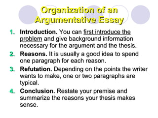 Organization of an Argumentative Essay Introduction.  You can  first introduce the problem  and give background information necessary for the argument and the thesis. Reasons.  It is usually a good idea to spend one paragraph for each reason. Refutation.  Depending on the points the writer wants to make, one or two paragraphs are typical. Conclusion.  Restate your premise and summarize the reasons your thesis makes sense. 