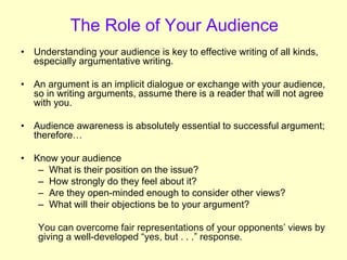 The Role of Your Audience
• Understanding your audience is key to effective writing of all kinds,
especially argumentative writing.
• An argument is an implicit dialogue or exchange with your audience,
so in writing arguments, assume there is a reader that will not agree
with you.
• Audience awareness is absolutely essential to successful argument;
therefore…
• Know your audience
– What is their position on the issue?
– How strongly do they feel about it?
– Are they open-minded enough to consider other views?
– What will their objections be to your argument?
You can overcome fair representations of your opponents’ views by
giving a well-developed “yes, but . . .” response.
 