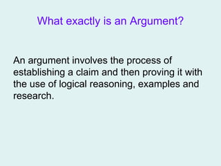 What exactly is an Argument?
An argument involves the process of
establishing a claim and then proving it with
the use of logical reasoning, examples and
research.
 