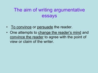 The aim of writing argumentative
essays
• To convince or persuade the reader.
• One attempts to change the reader’s mind and
convince the reader to agree with the point of
view or claim of the writer.
 