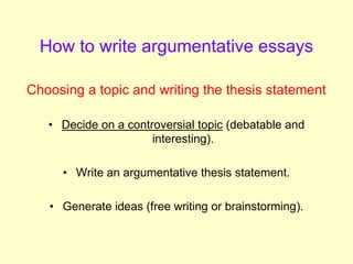 How to write argumentative essays
Choosing a topic and writing the thesis statement
• Decide on a controversial topic (debatable and
interesting).
• Write an argumentative thesis statement.
• Generate ideas (free writing or brainstorming).
 