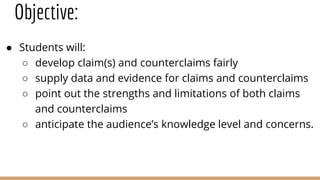 Objective:
● Students will:
○ develop claim(s) and counterclaims fairly
○ supply data and evidence for claims and counterclaims
○ point out the strengths and limitations of both claims
and counterclaims
○ anticipate the audience’s knowledge level and concerns.
 