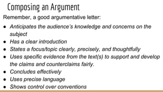Composing an Argument
Remember, a good argumentative letter:
● Anticipates the audience’s knowledge and concerns on the
subject
● Has a clear introduction
● States a focus/topic clearly, precisely, and thoughtfully
● Uses specific evidence from the text(s) to support and develop
the claims and counterclaims fairly.
● Concludes effectively
● Uses precise language
● Shows control over conventions
 