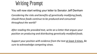 Writing Prompt
You will now start writing your letter to Senator Jeff Denham
Considering the risks and benefits of genetically modifying foods,
should these foods continue to be produced and consumed
throughout the world?
After reading the provided text, write an a letter that argues your
position on producing and distributing genetically modified foods.
Support your position with evidence from the text at least 3 times. Be
sure to acknowledge competing views.
 