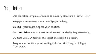 Your letter
Use the letter template provided to properly structure a formal letter
Keep your letter to no more than 2 pages in length
Claims – your reasoning for your position
Counterclaims – what the other side says…and why they are wrong
DO NOT use MLA format. This is not an essay; it is a letter.
To quote a scientist say “According to Robert Goldberg, a biologist
from UCLA…”
 