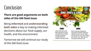 Conclusion
There are good arguments on both
sides of the GM food issue
Being informed and understanding
both sides is key to making informed
decisions about our food supply, our
health, and the environment
Tomorrow we will continue our study
of the GM food issue
 
