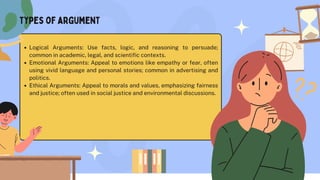 Logical Arguments: Use facts, logic, and reasoning to persuade;
common in academic, legal, and scientific contexts.
Emotional Arguments: Appeal to emotions like empathy or fear, often
using vivid language and personal stories; common in advertising and
politics.
Ethical Arguments: Appeal to morals and values, emphasizing fairness
and justice; often used in social justice and environmental discussions.
types of argument
 