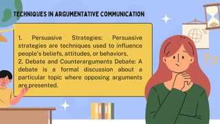 techniques in argumentative communication
1. Persuasive Strategies: Persuasive
strategies are techniques used to influence
people's beliefs, attitudes, or behaviors.
2. Debate and Counterarguments Debate: A
debate is a formal discussion about a
particular topic where opposing arguments
are presented.
 