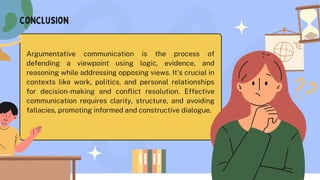 conclusion
Argumentative communication is the process of
defending a viewpoint using logic, evidence, and
reasoning while addressing opposing views. It’s crucial in
contexts like work, politics, and personal relationships
for decision-making and conflict resolution. Effective
communication requires clarity, structure, and avoiding
fallacies, promoting informed and constructive dialogue.
 