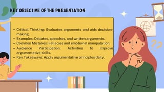 Critical Thinking: Evaluates arguments and aids decision-
making.
Examples: Debates, speeches, and written arguments.
Common Mistakes: Fallacies and emotional manipulation.
Audience Participation: Activities to improve
argumentative skills.
Key Takeaways: Apply argumentative principles daily.
Key objective of the presentation
 