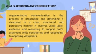 Argumentative communication is the
process of presenting and defending a
viewpoint in a clear, structured and
persuasive manner. It involves using logic,
evidence, and reasoning to support one's
argument while considering and responding
to opposing viewpoints.
What is Argumentative Communication?
 