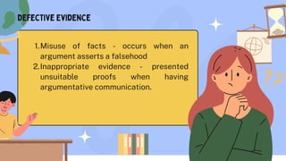Misuse of facts - occurs when an
argument asserts a falsehood
1.
Inappropriate evidence - presented
unsuitable proofs when having
argumentative communication.
2.
Defective Evidence
 