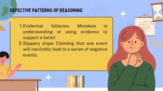 Evidential fallacies: Mistakes in
understanding or using evidence to
support a belief.
1.
Slippery slope: Claiming that one event
will inevitably lead to a series of negative
events.
2.
Defective Patterns of reasoning
 