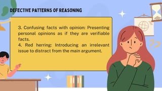 3. Confusing facts with opinion: Presenting
personal opinions as if they are verifiable
facts.
4. Red herring: Introducing an irrelevant
issue to distract from the main argument.
Defective Patterns of reasoning
 