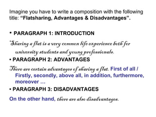Imagine you have to write a composition with the following
title: “Flatsharing, Advantages & Disadvantages”.
• PARAGRAPH 1: INTRODUCTION
Sharing a flat is a very common life experience both for
university students and young professionals.
• PARAGRAPH 2: ADVANTAGES
There are certain advantages of sharing a flat. First of all /
Firstly, secondly, above all, in addition, furthermore,
moreover …
• PARAGRAPH 3: DISADVANTAGES
On the other hand, there are also disadvantages.
 