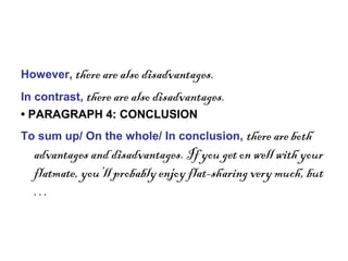 However, there are also disadvantages.
In contrast, there are also disadvantages.
• PARAGRAPH 4: CONCLUSION
To sum up/ On the whole/ In conclusion, there are both
advantages and disadvantages. If you get on well with your
flatmate, you’ll probably enjoy flat-sharing very much, but
…
 