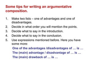 Some tips for writing an argumentative
composition.
1. Make two lists – one of advantages and one of
disadvantages.
2. Decide in what order you will mention the points.
3. Decide what to say in the introduction.
4. Decide what to say in the conclusion.
5. Use expressions mentioned before. Here you have
some more:
One of the advantages /disadvantages of … is …
The (main) advantage / disadvantage of … is …
The (main) drawback of … is …
 