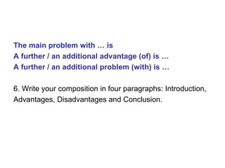 The main problem with … is
A further / an additional advantage (of) is …
A further / an additional problem (with) is …
6. Write your composition in four paragraphs: Introduction,
Advantages, Disadvantages and Conclusion.
 