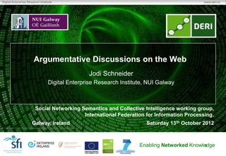 Digital Enterprise Research Institute                                                                                  www.deri.ie




                              Argumentative Discussions on the Web
                                                                              Jodi Schneider
                                            Digital Enterprise Research Institute, NUI Galway



                               Social Networking Semantics and Collective Intelligence working group,
                                                  International Federation for Information Processing.
                            Galway, Ireland                                                      Saturday 13th October 2012
 Copyright 2011 Digital Enterprise Research Institute. All rights reserved.




                                                                                               Enabling Networked Knowledge
                                                                                                                       1
 
