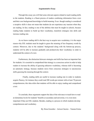 Argumentative Essay
Through this essay you will find some relevant aspects related to teach reading skills
to the students. Reading is a fluent process of readers combining information from a text
and their own background knowledge to build meaning. Even though reading is considered
a receptive skills it does not mean that students do not experience any reaction when they
are reading. In fact, reading is one of the abilities that must be taught in schools, because
reading helps students to build up their vocabulary, transform strategies into skills and
increase reading rate.
As we know reading skill is the best way to acquire new vocabulary; it is the major
reason why ESL students must be taught to guess the meaning of less frequency words by
context. Moreover, due to the students’ background along with the bottom-up process,
students will be able to increase gradually and productively their vocabulary in order to
understand the context of a text.
Furthermore, the distinction between strategies and skills has been an important fact
for students. It is essential to comprehend that strategy is a conscious action in order to help
readers to increase the ability of guessing unknown vocabulary, whereas skill is becoming
an automatic strategy, because students move from conscious strategies to unconscious
skills guessing the meaning through the context.
Finally, reading skills are useful to increase reading rate in order to students
acquire fluency, for instance they could read 200 words-per-minute with at least 70 percent
comprehension; this idea refers that students will be able to enjoy reading and comprehend
a text.
To conclude, these arguments support the idea of the relevance to teach how to read
at elementary levels for students’ benefits at secondary and university; it is even more
important if they are ESL students. Besides, reading is a process in which students develop
comprehension and vocabulary.
By: Rosa González – Jerisza Cáceres – Tamara Farías
 