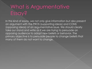 In this kind of essay, we not only give information but also present
an argument with the PROS (supporting ideas) and CONS
(opposing ideas) of an argumentative issue. We should clearly
take our stand and write as if we are trying to persuade an
opposing audience to adopt new beliefs or behavior. The
primary objective is to persuade people to change beliefs that
many of them do not want to change.

 