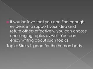 If you believe that you can find enough
evidence to support your idea and
refute others effectively, you can choose
challenging topics as well. You can
enjoy writing about such topics:
Topic: Stress is good for the human body.



 