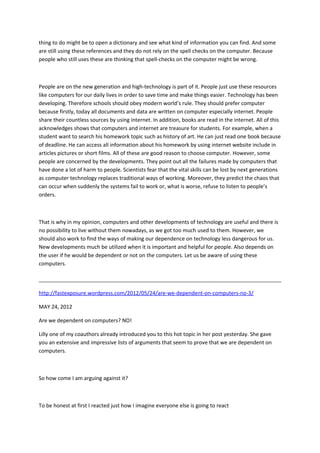 thing to do might be to open a dictionary and see what kind of information you can find. And some
are still using these references and they do not rely on the spell checks on the computer. Because
people who still uses these are thinking that spell-checks on the computer might be wrong.
People are on the new generation and high-technology is part of it. People just use these resources
like computers for our daily lives in order to save time and make things easier. Technology has been
developing. Therefore schools should obey modern world’s rule. They should prefer computer
because firstly, today all documents and data are written on computer especially internet. People
share their countless sources by using internet. In addition, books are read in the internet. All of this
acknowledges shows that computers and internet are treasure for students. For example, when a
student want to search his homework topic such as history of art. He can just read one book because
of deadline. He can access all information about his homework by using internet website include in
articles pictures or short films. All of these are good reason to choose computer. However, some
people are concerned by the developments. They point out all the failures made by computers that
have done a lot of harm to people. Scientists fear that the vital skills can be lost by next generations
as computer technology replaces traditional ways of working. Moreover, they predict the chaos that
can occur when suddenly the systems fail to work or, what is worse, refuse to listen to people’s
orders.
That is why in my opinion, computers and other developments of technology are useful and there is
no possibility to live without them nowadays, as we got too much used to them. However, we
should also work to find the ways of making our dependence on technology less dangerous for us.
New developments much be utilized when it is important and helpful for people. Also depends on
the user if he would be dependent or not on the computers. Let us be aware of using these
computers.
http://fastexposure.wordpress.com/2012/05/24/are-we-dependent-on-computers-no-3/
MAY 24, 2012
Are we dependent on computers? NO!
Lilly one of my coauthors already introduced you to this hot topic in her post yesterday. She gave
you an extensive and impressive lists of arguments that seem to prove that we are dependent on
computers.
So how come I am arguing against it?
To be honest at first I reacted just how I imagine everyone else is going to react
 