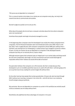 “Of course we are dependent on computers!”
This is a natural reaction since today in our society we use computers every day, not only to do
research but also to communicate and socialize.
But don’t judge too quickly! Let me ask you this:
What about the people who do not have a computer and what about the time where computers
were not invented yet?
Somehow these people seemingly miraculously managed to survive.
In the beginning when computers were first developed it was mostly the military and government
using them. The first Personal Computers were not introduced as late as the 1950s. Now it is the
year 2012. That’s roughly 60 years with computers compared to almost 2000 years without them –
and that’s only starting from our timekeeping. In reality humans have manged to survive for millions
of years. So how can anyone say we are dependent on computers?! We developed towards
computers but they are no necessity like air, food or sleep!
Although everyone agrees that computers play an integral part in our society today and things would
be a lot more complicated, take longer, be more inconvenient and some would downright be
impossible without them I believe we would still be able to function!
Our generation believes that computers are a life necessity. But that is simply because they
developed at such an incredible speed that now we are used to life with them. I will dare going so far
as to say that most of you reading this cannot imagine life without them.
On the other hand we have people like my dear grandmother, 92 years old, who has lived through
WW II without ever touching a computer in her entire life – and still she lives in our society by
herself and gets along just perfectly.
My conclusion: We are not dependent on computers to survive in this world,but we certainly would
not be as evolved as we are today without them.
Nonetheless Lilly rightfully lists these advantages of computers in her post:
 