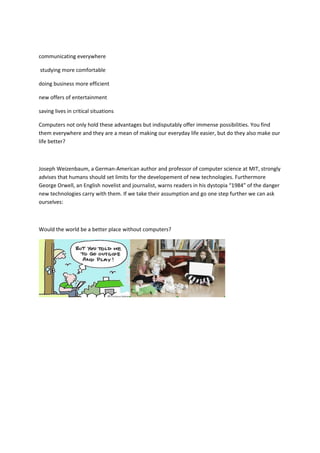 communicating everywhere
studying more comfortable
doing business more efficient
new offers of entertainment
saving lives in critical situations
Computers not only hold these advantages but indisputably offer immense possibilities. You find
them everywhere and they are a mean of making our everyday life easier, but do they also make our
life better?
Joseph Weizenbaum, a German-American author and professor of computer science at MIT, strongly
advises that humans should set limits for the developement of new technologies. Furthermore
George Orwell, an English novelist and journalist, warns readers in his dystopia “1984” of the danger
new technologies carry with them. If we take their assumption and go one step further we can ask
ourselves:
Would the world be a better place without computers?
 