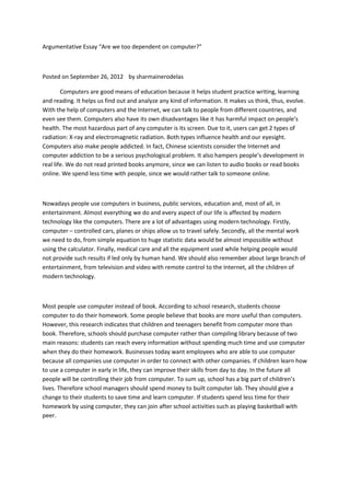 Argumentative Essay “Are we too dependent on computer?”
Posted on September 26, 2012 by sharmainerodelas
Computers are good means of education because it helps student practice writing, learning
and reading. It helps us find out and analyze any kind of information. It makes us think, thus, evolve.
With the help of computers and the Internet, we can talk to people from different countries, and
even see them. Computers also have its own disadvantages like it has harmful impact on people’s
health. The most hazardous part of any computer is its screen. Due to it, users can get 2 types of
radiation: X-ray and electromagnetic radiation. Both types influence health and our eyesight.
Computers also make people addicted. In fact, Chinese scientists consider the Internet and
computer addiction to be a serious psychological problem. It also hampers people’s development in
real life. We do not read printed books anymore, since we can listen to audio books or read books
online. We spend less time with people, since we would rather talk to someone online.
Nowadays people use computers in business, public services, education and, most of all, in
entertainment. Almost everything we do and every aspect of our life is affected by modern
technology like the computers. There are a lot of advantages using modern technology. Firstly,
computer – controlled cars, planes or ships allow us to travel safely. Secondly, all the mental work
we need to do, from simple equation to huge statistic data would be almost impossible without
using the calculator. Finally, medical care and all the equipment used while helping people would
not provide such results if led only by human hand. We should also remember about large branch of
entertainment, from television and video with remote control to the Internet, all the children of
modern technology.
Most people use computer instead of book. According to school research, students choose
computer to do their homework. Some people believe that books are more useful than computers.
However, this research indicates that children and teenagers benefit from computer more than
book. Therefore, schools should purchase computer rather than compiling library because of two
main reasons: students can reach every information without spending much time and use computer
when they do their homework. Businesses today want employees who are able to use computer
because all companies use computer in order to connect with other companies. If children learn how
to use a computer in early in life, they can improve their skills from day to day. In the future all
people will be controlling their job from computer. To sum up, school has a big part of children’s
lives. Therefore school managers should spend money to built computer lab. They should give a
change to their students to save time and learn computer. If students spend less time for their
homework by using computer, they can join after school activities such as playing basketball with
peer.
 
