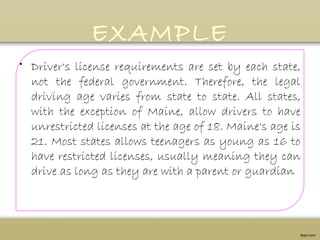 EXAMPLE
• Driver's license requirements are set by each state,
not the federal government. Therefore, the legal
driving age varies from state to state. All states,
with the exception of Maine, allow drivers to have
unrestricted licenses at the age of 18. Maine's age is
21. Most states allows teenagers as young as 16 to
have restricted licenses, usually meaning they can
drive as long as they are with a parent or guardian
 