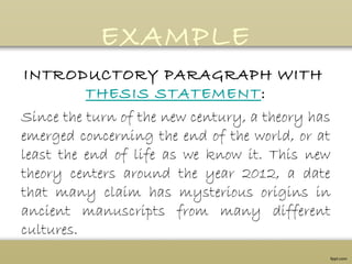 EXAMPLE
INTRODUCTORY PARAGRAPH WITH 
THESIS STATEMENT:
Since the turn of the new century, a theory has
emerged concerning the end of the world, or at
least the end of life as we know it. This new
theory centers around the year 2012, a date
that many claim has mysterious origins in
ancient manuscripts from many different
cultures.
 