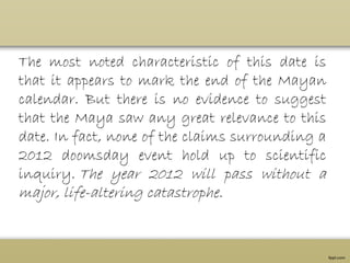 The most noted characteristic of this date is
that it appears to mark the end of the Mayan
calendar. But there is no evidence to suggest
that the Maya saw any great relevance to this
date. In fact, none of the claims surrounding a
2012 doomsday event hold up to scientific
inquiry. The year 2012 will pass without a
major, life-altering catastrophe.
 