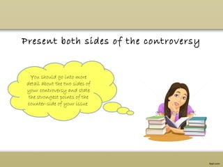 Present both sides of the controversy
You should go into more
detail about the two sides of
your controversy and state
the strongest points of the
counter-side of your issue.
 